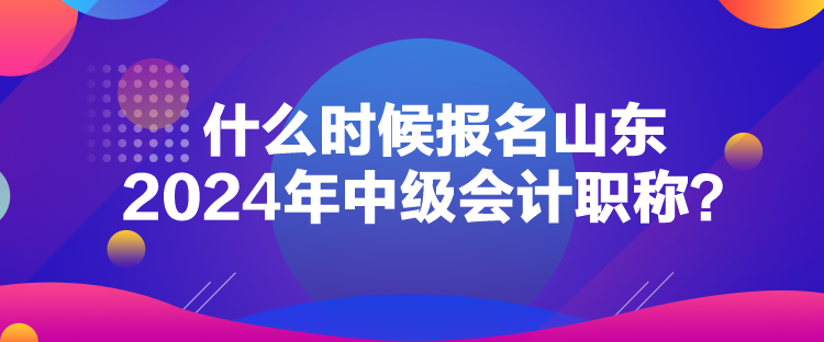 什么時候報名山東2024年中級會計職稱？