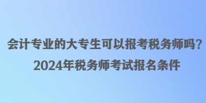 會計專業(yè)的大專生可以報考稅務(wù)師嗎？2024年稅務(wù)師考試報名條件