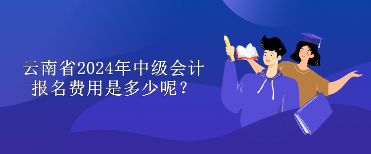 云南省2024年中級會計報名費用是多少呢？