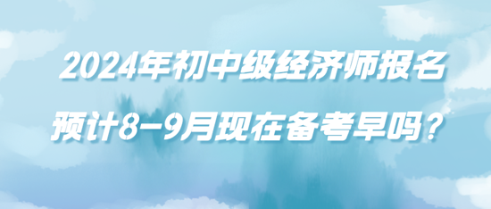 2024年初中級(jí)經(jīng)濟(jì)師報(bào)名預(yù)計(jì)8-9月現(xiàn)在備考早嗎？