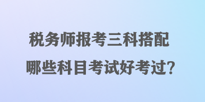 稅務(wù)師報考三科搭配哪些科目考試好考過？