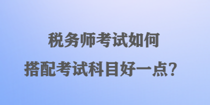 稅務(wù)師考試如何搭配考試科目好一點(diǎn)？