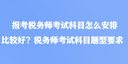 報考稅務(wù)師考試科目怎么安排比較好？稅務(wù)師考試科目題型要求