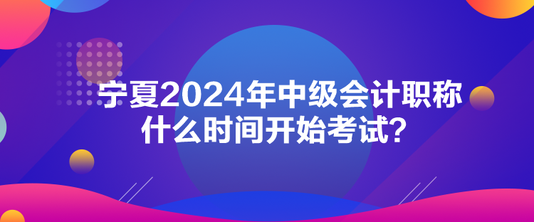 寧夏2024年中級會計職稱什么時間開始考試？