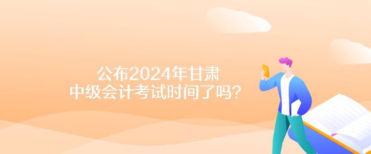 公布2024年甘肅中級(jí)會(huì)計(jì)考試時(shí)間了嗎？