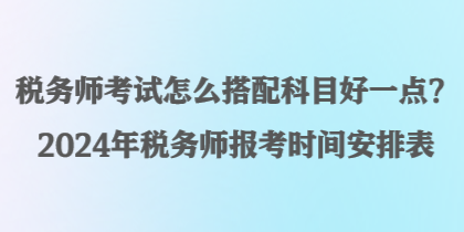 稅務(wù)師考試怎么搭配科目好一點(diǎn)？2024年稅務(wù)師報(bào)考時(shí)間安排表