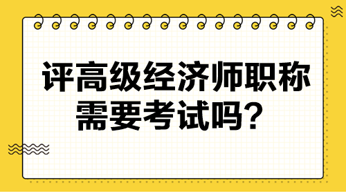 評高級經(jīng)濟師職稱需要考試嗎？