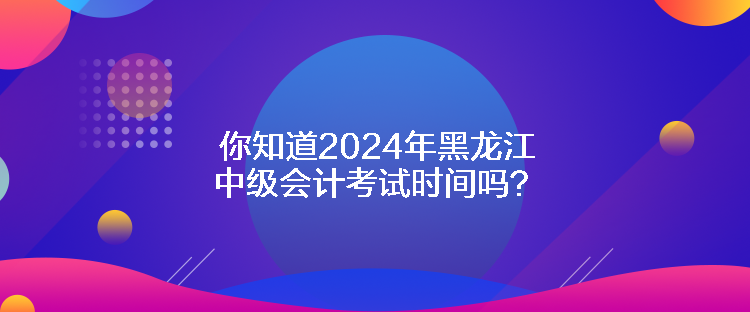 你知道2024年黑龍江中級(jí)會(huì)計(jì)考試時(shí)間嗎？