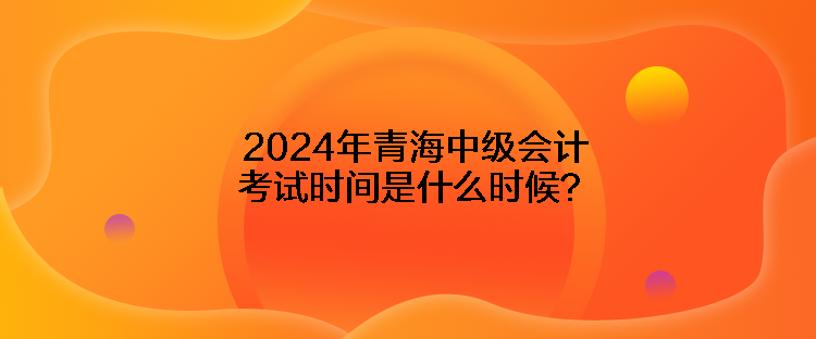 2024年青海中級會計考試時間是什么時候？