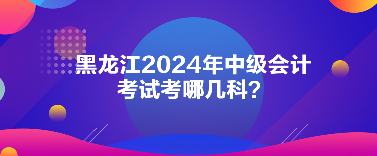 黑龍江2024年中級會計考試考哪幾科？