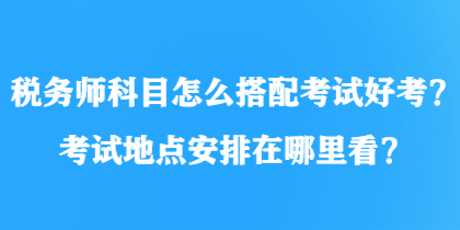 稅務(wù)師科目怎么搭配考試好考？考試地點(diǎn)安排在哪里看？