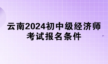 云南2024初中級經(jīng)濟(jì)師考試報名條件