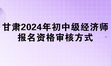 甘肅2024年初中級經(jīng)濟(jì)師報名資格審核方式