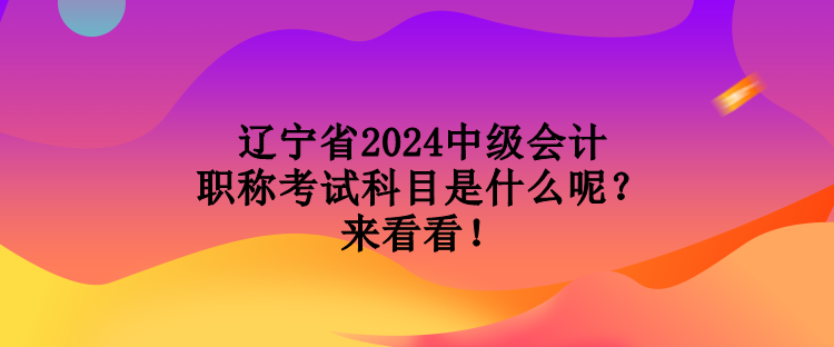 遼寧省2024中級會計職稱考試科目是什么呢？來看看！