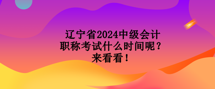 遼寧省2024中級會計職稱考試什么時間呢？來看看！