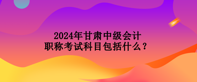 2024年甘肅中級(jí)會(huì)計(jì)職稱考試科目包括什么？