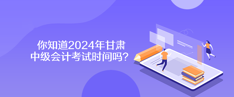 你知道2024年甘肅中級會計考試時間嗎？