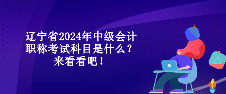 遼寧省2024年中級會計職稱考試科目是什么？來看看吧！