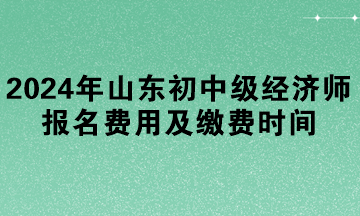 2024年山東初中級經(jīng)濟師報名費用及繳費時間