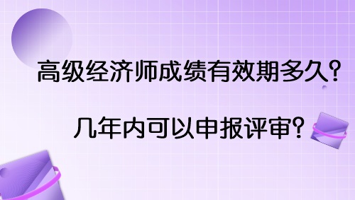 高級經濟師成績有效期多久？幾年內可以申報評審？