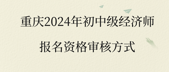 重慶2024年初中級(jí)經(jīng)濟(jì)師報(bào)名資格審核方式