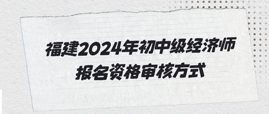 福建2024年初中級經(jīng)濟師報名資格審核方式