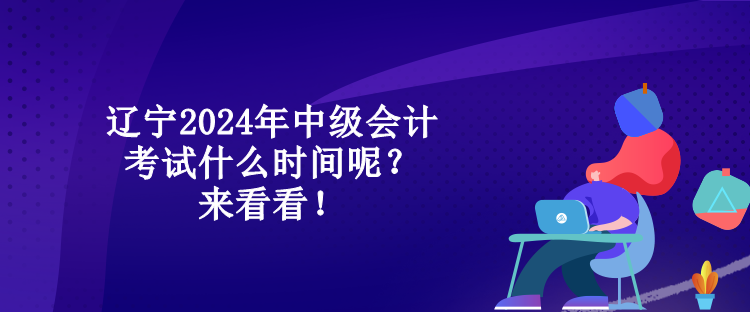 遼寧2024年中級會計考試什么時間呢？來看看！