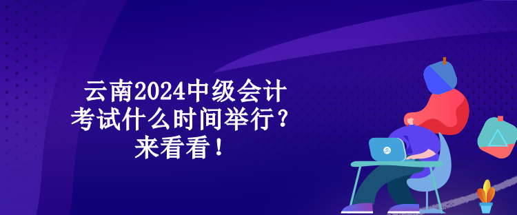 云南2024中級會計考試什么時間舉行？來看看！