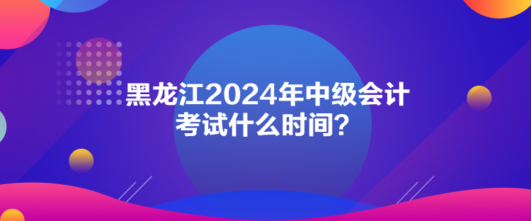 黑龍江2024年中級(jí)會(huì)計(jì)考試什么時(shí)間？