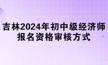 吉林2024年初中級(jí)經(jīng)濟(jì)師報(bào)名資格審核方式