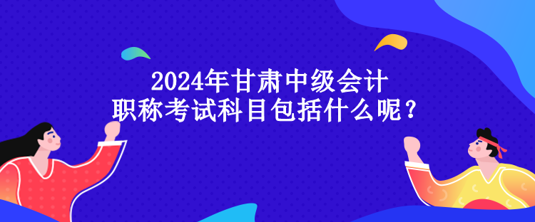 2024年甘肅中級會計職稱考試科目包括什么呢？