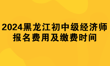 2024年黑龍江初中級經(jīng)濟師報名費用及繳費時間