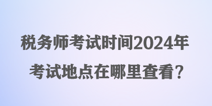 稅務(wù)師考試時(shí)間2024年考試地點(diǎn)在哪里查看？