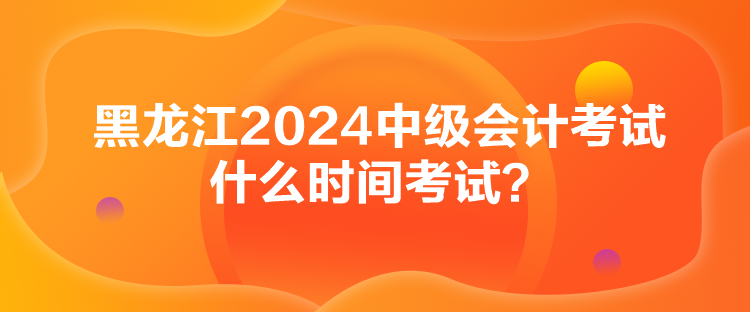 黑龍江2024中級會計(jì)考試什么時間考試？