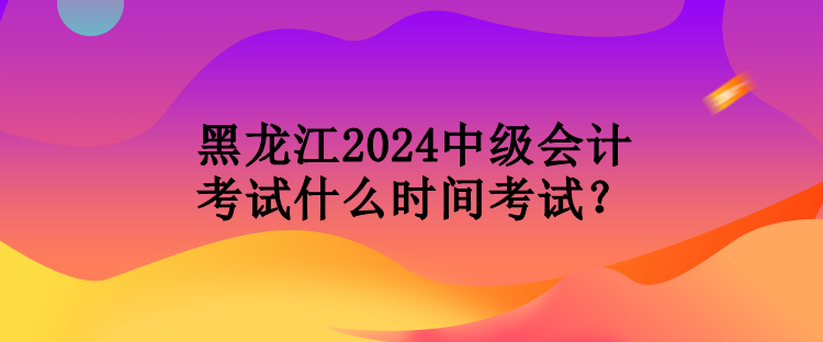 黑龍江2024中級(jí)會(huì)計(jì)考試什么時(shí)間考試？