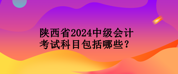 陜西省2024中級(jí)會(huì)計(jì)考試科目包括哪些？