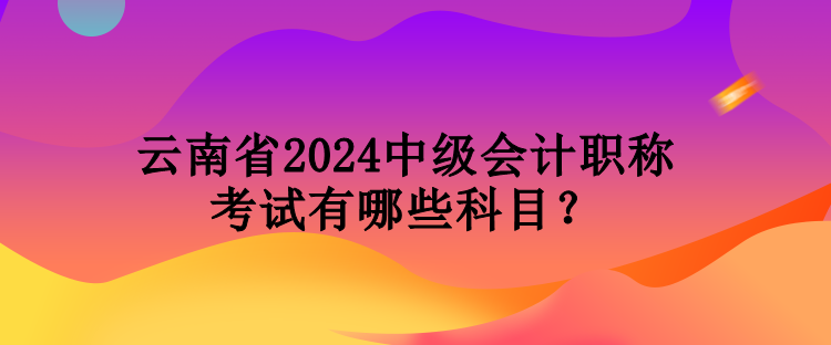 云南省2024中級(jí)會(huì)計(jì)職稱考試有哪些科目？