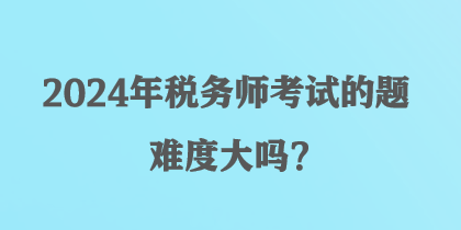 2024年稅務師考試的題難度大嗎？