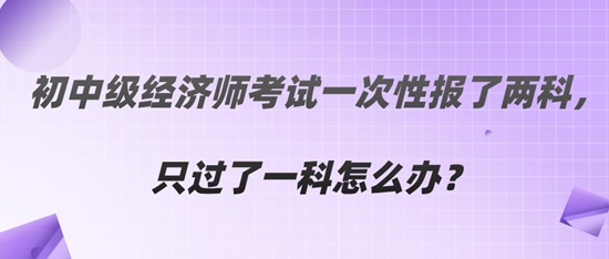  初中級經(jīng)濟師考試一次性報了兩科，只過了一科怎么辦？