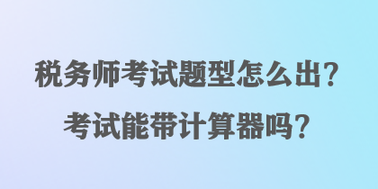 稅務(wù)師考試題型怎么出？考試能帶計算器嗎？