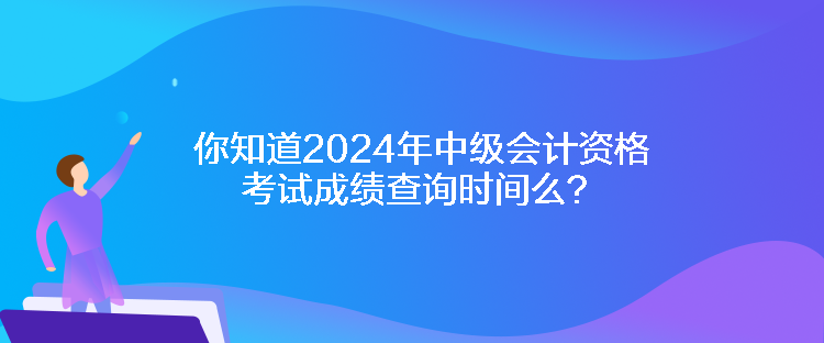 你知道2024年中級會計資格考試成績查詢時間么？