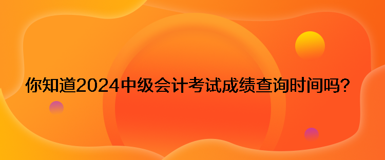 你知道2024中級會計考試成績查詢時間嗎？