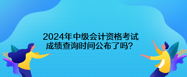 2024年中級會計資格考試成績查詢時間公布了嗎？