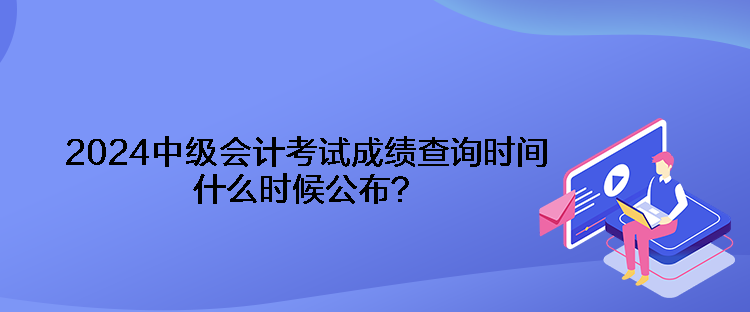 2024中級會(huì)計(jì)考試成績查詢時(shí)間什么時(shí)候公布？