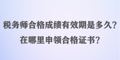 稅務(wù)師合格成績有效期是多久？在哪里申領(lǐng)合格證書？