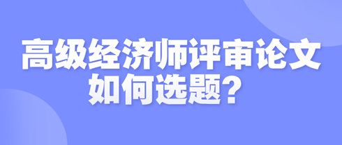 高級(jí)經(jīng)濟(jì)師評(píng)審論文如何選題？選題時(shí)需遵循哪些原則？