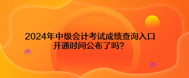 2024年中級會計考試成績查詢?nèi)肟陂_通時間公布了嗎？