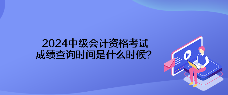 2024中級會計資格考試成績查詢時間是什么時候？