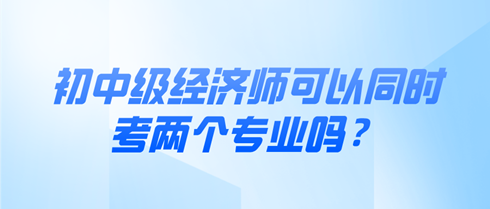 初中級經(jīng)濟師可以同時考兩個專業(yè)嗎？