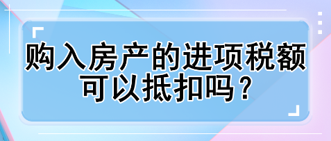 購入房產(chǎn)的進(jìn)項(xiàng)稅額可以抵扣嗎？